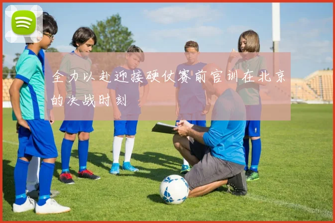 全力以赴迎接硬仗赛前官训在北京的决战时刻