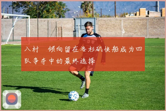 八村塁倾向留在洛杉矶快船成为四队争夺中的最终选择