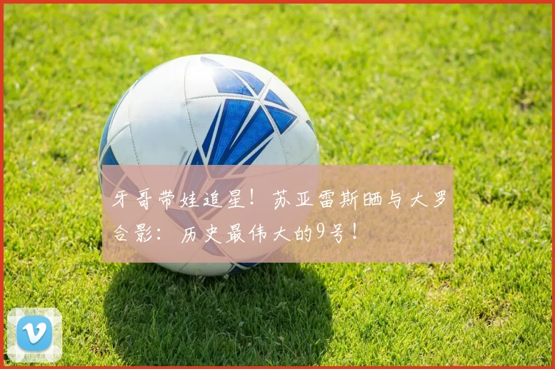 牙哥带娃追星!苏亚雷斯晒与大罗合影:历史最伟大的9号!
