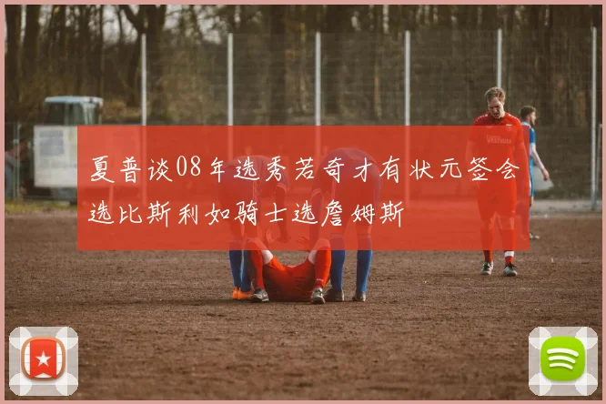 夏普谈08年选秀若奇才有状元签会选比斯利如骑士选詹姆斯