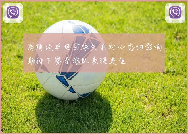 周琦谈单场罚球失利对心态的影响期待下赛季球队表现更佳