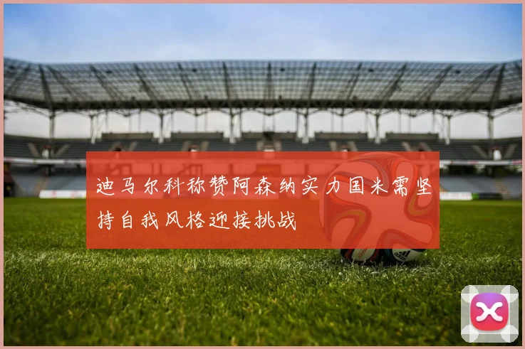 迪马尔科称赞阿森纳实力国米需坚持自我风格迎接挑战