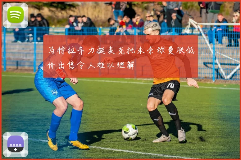 马特拉齐力挺麦克托米奈称曼联低价出售令人难以理解
