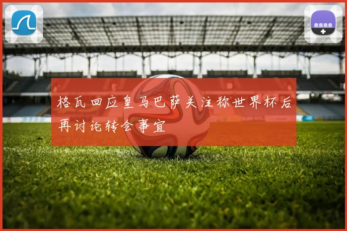 格瓦回应皇马巴萨关注称世界杯后再讨论转会事宜
