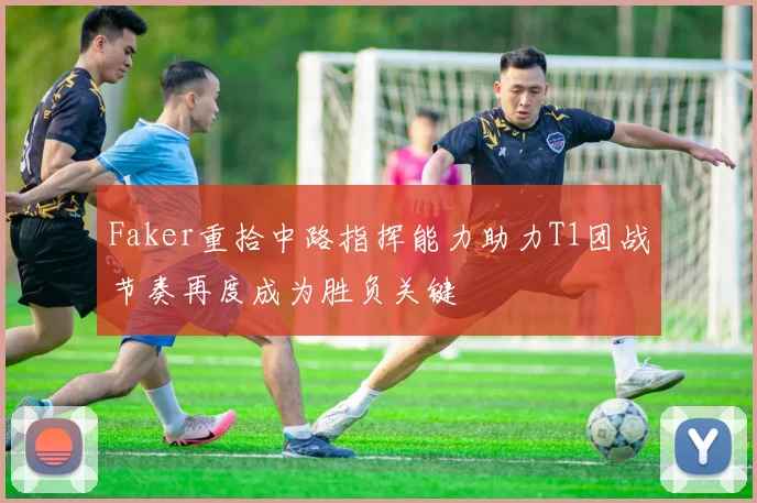 Faker重拾中路指挥能力助力T1团战节奏再度成为胜负关键