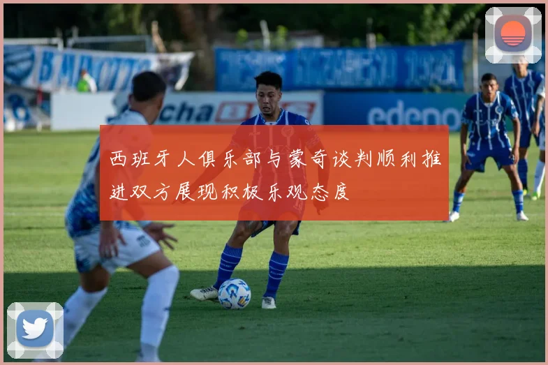 西班牙人俱乐部与蒙奇谈判顺利推进双方展现积极乐观态度