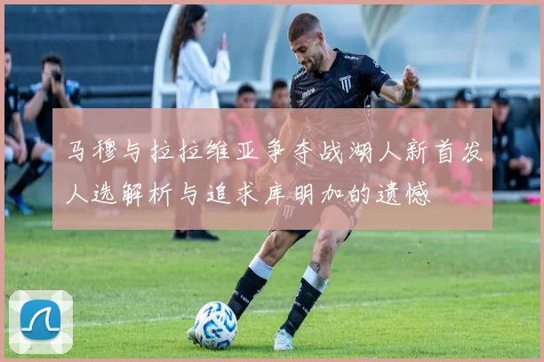 马穆与拉拉维亚争夺战湖人新首发人选解析与追求库明加的遗憾