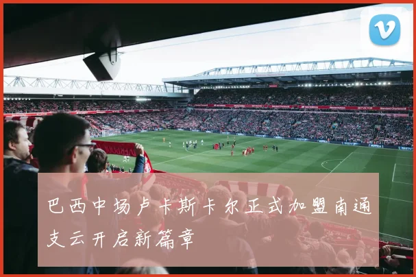 巴西中场卢卡斯卡尔正式加盟南通支云开启新篇章