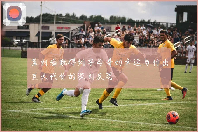 莱利感慨得到字母哥的幸运与付出巨大代价的深刻反思