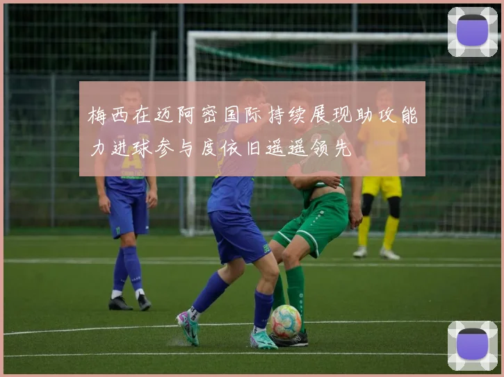 梅西在迈阿密国际持续展现助攻能力进球参与度依旧遥遥领先