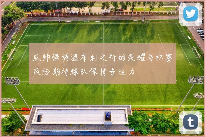 瓜帅强调温布利之行的荣耀与杯赛风险期待球队保持专注力