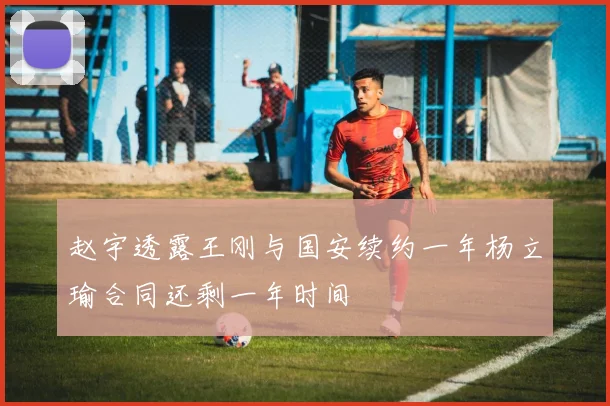 赵宇透露王刚与国安续约一年杨立瑜合同还剩一年时间